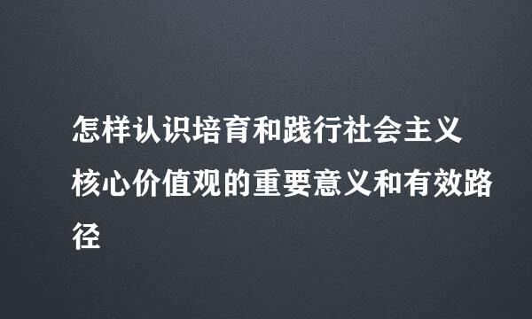 怎样认识培育和践行社会主义核心价值观的重要意义和有效路径