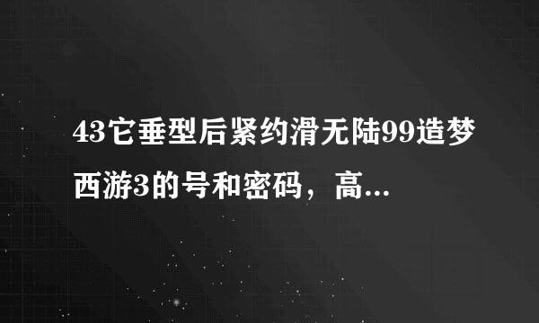 43它垂型后紧约滑无陆99造梦西游3的号和密码，高级的，有吗？