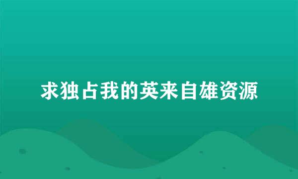 求独占我的英来自雄资源