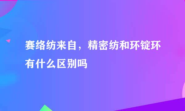 赛络纺来自，精密纺和环锭环有什么区别吗