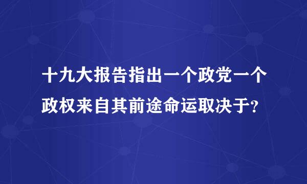 十九大报告指出一个政党一个政权来自其前途命运取决于？