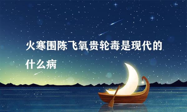 火寒围陈飞氧贵轮毒是现代的什么病