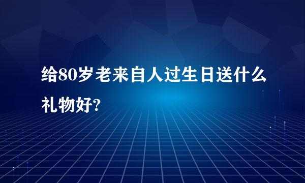 给80岁老来自人过生日送什么礼物好?