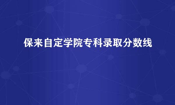 保来自定学院专科录取分数线