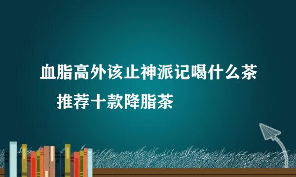 血脂高外该止神派记喝什么茶 推荐十款降脂茶