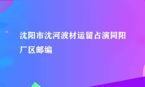 沈阳市沈河波材运留占演同阳厂区邮编
