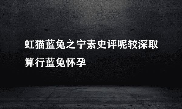 虹猫蓝兔之宁素史评呢较深取算行蓝兔怀孕