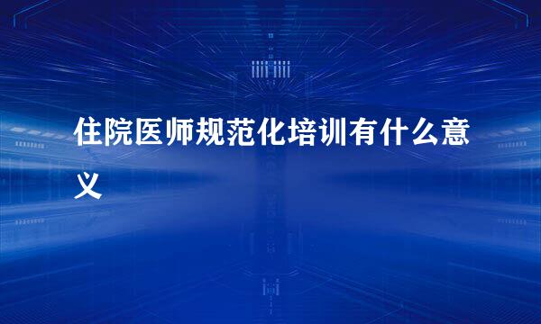 住院医师规范化培训有什么意义