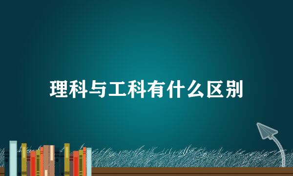 理科与工科有什么区别