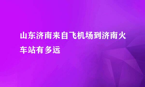 山东济南来自飞机场到济南火车站有多远