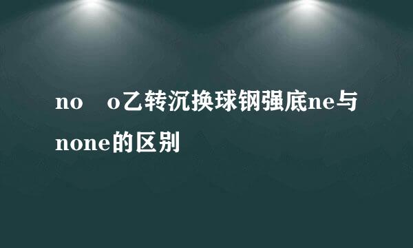 no o乙转沉换球钢强底ne与none的区别