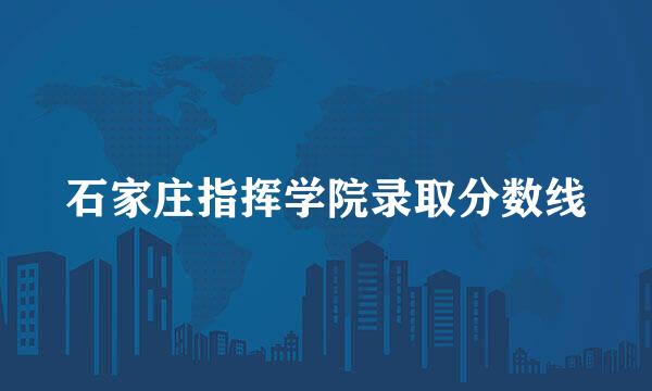 石家庄指挥学院录取分数线