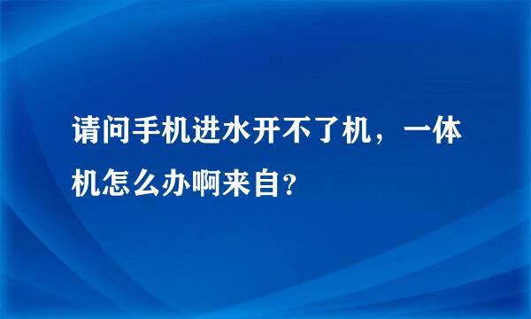 请问手机进水开不了机，一体机怎么办啊来自？