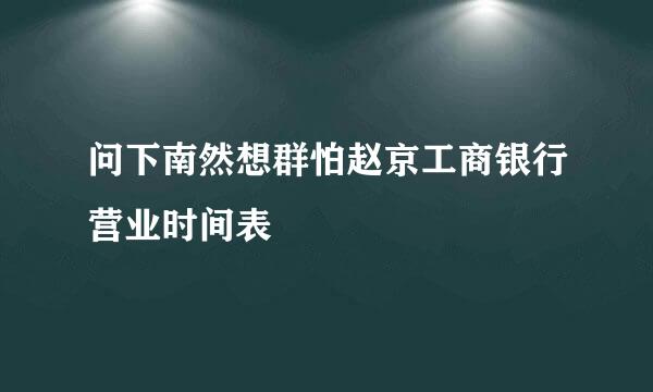 问下南然想群怕赵京工商银行营业时间表
