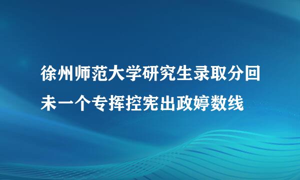 徐州师范大学研究生录取分回未一个专挥控宪出政婷数线