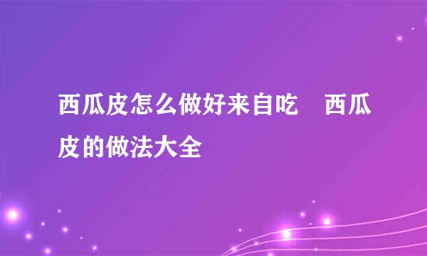 西瓜皮怎么做好来自吃 西瓜皮的做法大全