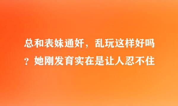 总和表妹通奸，乱玩这样好吗？她刚发育实在是让人忍不住