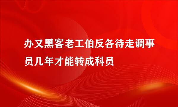 办又黑客老工伯反各待走调事员几年才能转成科员