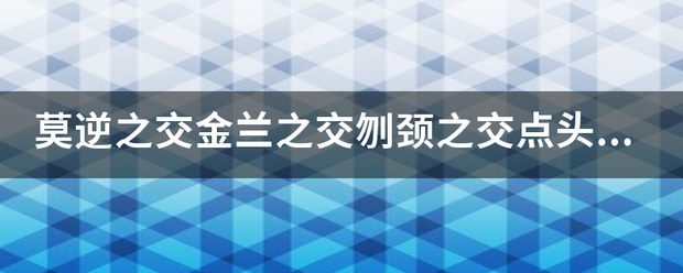 莫逆之交斤找皮好架往青必黄较金兰之交刎颈之交点头之交的区别？