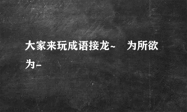 大家来玩成语接龙~ 为所欲为-