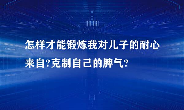 怎样才能锻炼我对儿子的耐心来自?克制自己的脾气?