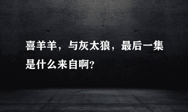 喜羊羊，与灰太狼，最后一集是什么来自啊？