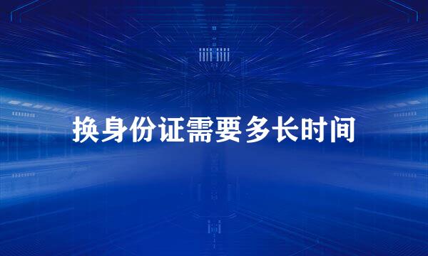 换身份证需要多长时间
