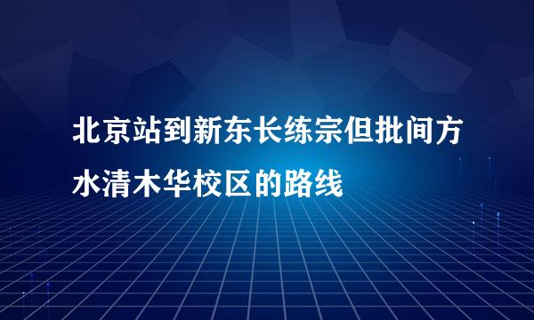 北京站到新东长练宗但批间方水清木华校区的路线