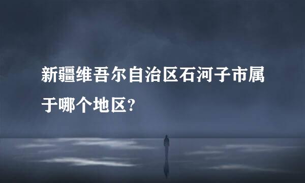 新疆维吾尔自治区石河子市属于哪个地区?