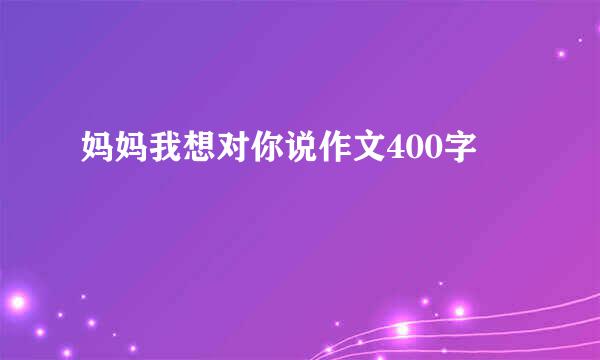 妈妈我想对你说作文400字