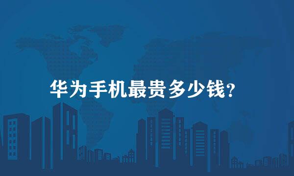 华为手机最贵多少钱？