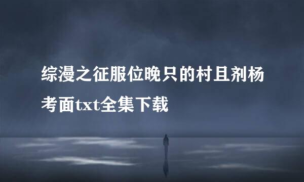 综漫之征服位晚只的村且剂杨考面txt全集下载