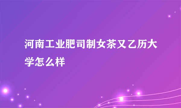 河南工业肥司制女茶又乙历大学怎么样