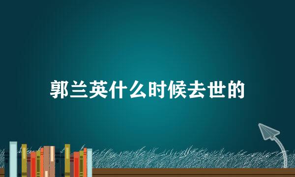 郭兰英什么时候去世的