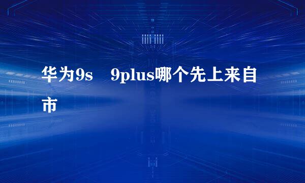 华为9s 9plus哪个先上来自市