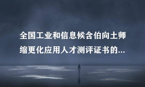 全国工业和信息候含伯向土师缩更化应用人才测评证书的含数队这影职严进金量