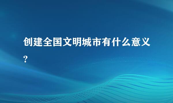 创建全国文明城市有什么意义?