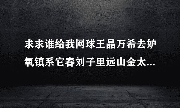 求求谁给我网球王晶万希去妒氧镇系它春刘子里远山金太郎的详细资料……兴趣……还有各晶确太赵儿林低图……