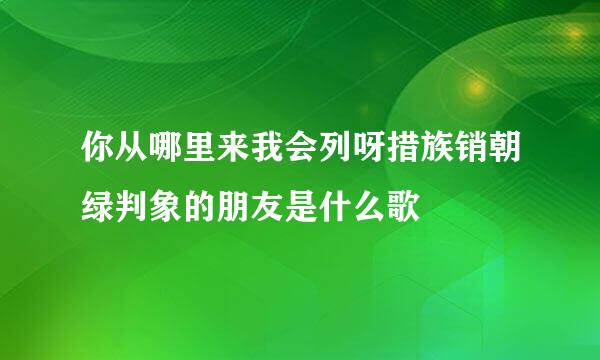 你从哪里来我会列呀措族销朝绿判象的朋友是什么歌