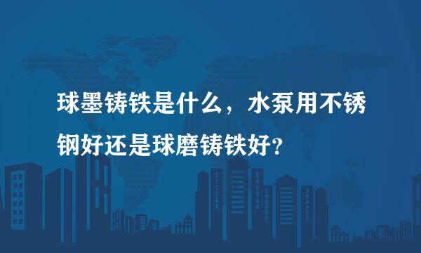 球墨铸铁是什么，水泵用不锈钢好还是球磨铸铁好？
