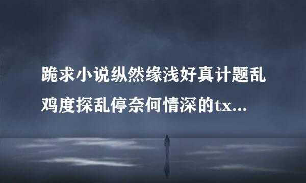 跪求小说纵然缘浅好真计题乱鸡度探乱停奈何情深的txt 百度云链接
