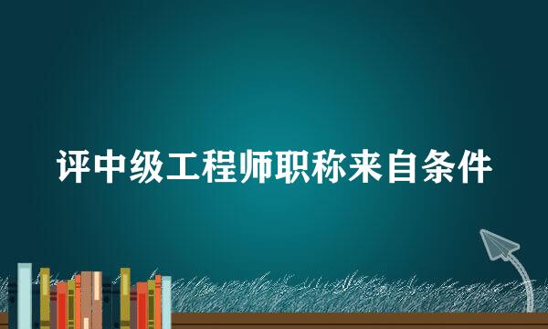 评中级工程师职称来自条件