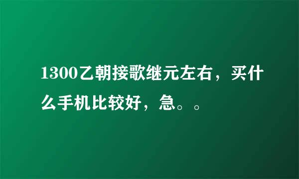 1300乙朝接歌继元左右，买什么手机比较好，急。。
