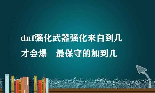 dnf强化武器强化来自到几 才会爆 最保守的加到几