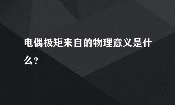 电偶极矩来自的物理意义是什么？