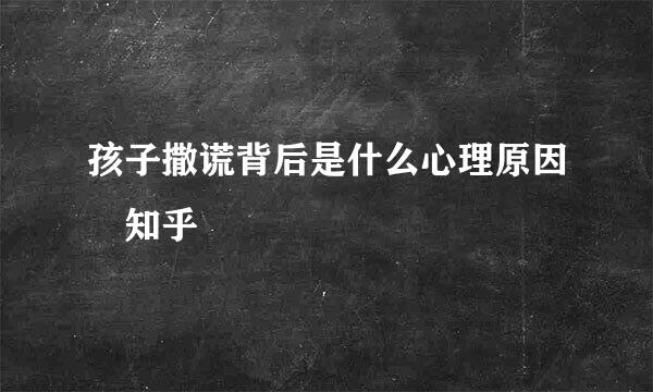 孩子撒谎背后是什么心理原因 知乎