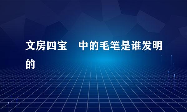 文房四宝 中的毛笔是谁发明的