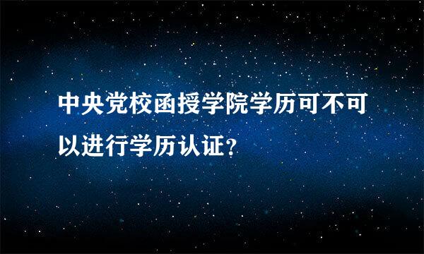 中央党校函授学院学历可不可以进行学历认证？