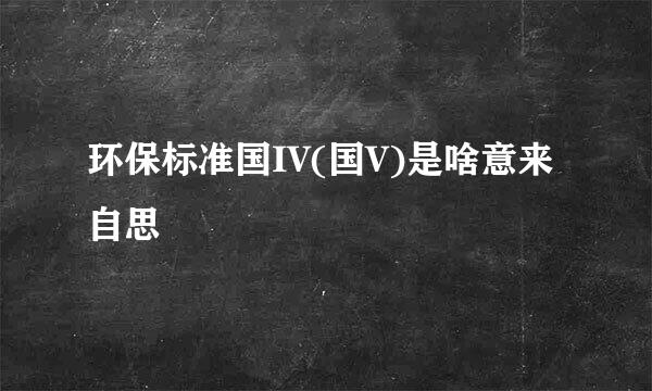 环保标准国IV(国V)是啥意来自思