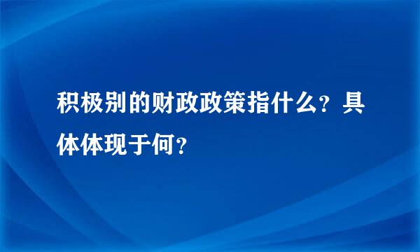 积极别的财政政策指什么？具体体现于何？